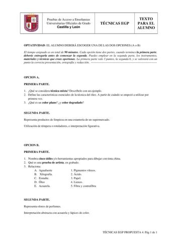 Pruebas de Acceso a Enseñanzas Universitarias Oficiales de Grado Castilla y León TÉCNICAS EGP TEXTO PARA EL ALUMNO OPTATIVIDAD EL ALUMNO DEBERÁ ESCOGER UNA DE LAS DOS OPCIONES A o B El tiempo asignado es en total de 90 minutos Cada opción tiene dos partes cuando termines la primera parte deberás entregarla antes de comenzar la segunda Puedes emplear en la segunda parte los instrumentos materiales y técnicas que creas oportunas La primera parte vale 3 puntos la segunda 6 y se valorará con un pun…