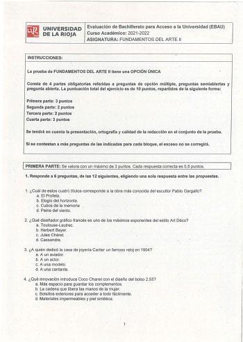 UNIVERSIDAD Evalución de Bachillerato para Acceso a la Universidad EBAU DE LA RIOJA Curso Académico 20212022 ASIGNATURA FUNDAMENTOS DEL ARTE 11 INSTRUCCIONES La prueba de FUNDAMENTOS DEL ARTE II tiene una OPCIÓNÚNICA Consta de 4 partes obligatorias referidas a preguntas de opción múltiple preguntas semiabiertas y pregunta abierta La puntuación total del ejercicio es de 10 puntos repaf1idos de la siguiente forma Primeraparte 3 puntos Segunda parte 2 puntos Tercera parte 2 puntos Cuarta parte 3 p…