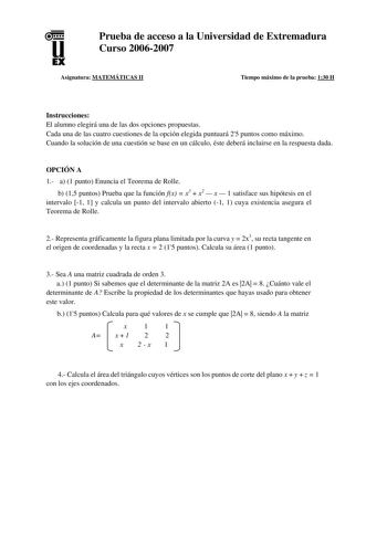 u EX Prueba de acceso a la Universidad de Extremadura Curso 20062007 Asignatura MATEMÁTICAS II Tiempo máximo de la prueba 130 H Instrucciones El alumno elegirá una de las dos opciones propuestas Cada una de las cuatro cuestiones de la opción elegida puntuará 25 puntos como máximo Cuando la solución de una cuestión se base en un cálculo éste deberá incluirse en la respuesta dada OPCIÓN A 1 a 1 punto Enuncia el Teorema de Rolle b 15 puntos Prueba que la función fx  x3  x2  x  1 satisface sus hipó…