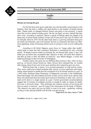 UIB N Prova daccés a la Universitat 2009 Angls Model 3 Britons are leaving the gym For the first time since gyms made their way into the public consciousness in the Eighties there has been a sudden and rapid decline in the number of people joining them Thanks partly to changed lifestyle choices and partly to the economy it seems clear that we have started avoiding gyms On the one hand we have realised that they dont work According to statistics almost a quarter of British adults are judged to b…