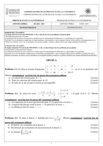 t GENERALITAT VALENCIAN CONSELLERIA DEDUCACIO CULTURA I ESPORT COMISSIÓ GESTORA DE LES PROVES DACCÉS A LA UNIVERSITAT COMISIÓN GESTORA DE LAS PRUEBAS DE ACCESO A LA UNIVERSIDAD oo  lit 1 d 1  SISTDIA LNIVERSITARI VALETCIÁ SISTEllA UNlVERSITARlO VALENCIA lO PROVES DACCÉS A LA UNIVERSITAT CONVOCATRIA JULIOL 2015 MATEMTIQUES II PRUEBAS DE ACCESO A LA UNIVERSIDAD CONVOCATORIA JULIO 2015 MATEMÁTICAS II BAREM DE LEXAMEN Cal elegir sols UNA de les dues OPCIONS A o B i shan de fer els tres problemes da…