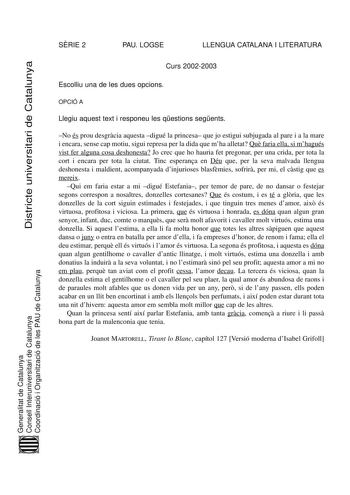 SRIE 2 PAU LOGSE LLENGUA CATALANA I LITERATURA Districte universitari de Catalunya Curs 20022003 Escolliu una de les dues opcions OPCIÓ A Llegiu aquest text i responeu les qestions segents No és prou desgrcia aquesta digué la princesa que jo estigui subjugada al pare i a la mare i encara sense cap motiu sigui represa per la dida que mha alletat Qu faria ella si mhagués vist fer alguna cosa deshonesta Jo crec que ho hauria fet pregonar per una crida per tota la cort i encara per tota la ciutat T…