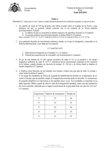 Universidad de Oviedo Pruebas de Acceso a la Universidad PAU Curso 20152016 FÍSICA Alternativa 1 Cada ejercicio vale 25 puntos estando indicada la puntuación de los diferentes apartados en cada uno de ellos 1 Un satélite de masa m250 kg describe una órbita circular sobre el ecuador de la Tierra a una distancia tal que su período orbital coincide con el de rotación de la Tierra satélite geoestacionario Calcula a La altura a la que se encuentra el satélite respecto a la superficie terrestre 125 p…