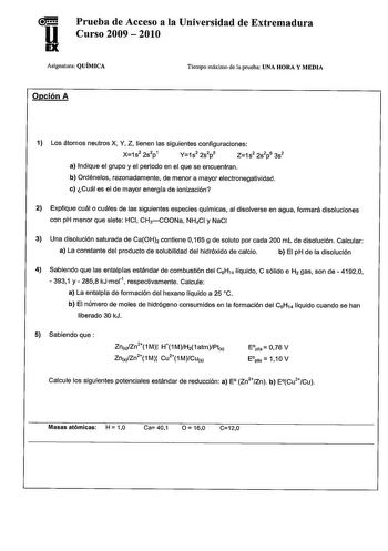 Prueba de Acceso a la Universidad de Extremadura u Curso 2009  2010 Asignatura QUÍMICA Tiempo máximo de la prueba UNA HORA Y MEDIA Opción A 1 Los átomos neutros X Y Z tienen las siguientes configuraciones X1s2 2s2p1 Y1s2 2s2p5 Z1 s2 2s2p6 3s2 a Indique el grupo y el periodo en el que se encuentran b Ordénelos razonadamente de menor a mayor electronegatividad c Cuál es el de mayor energía de ionización 2 Explique cuál o cuáles de las siguientes especies químicas al disolverse en agua formará dis…