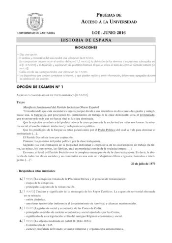 PRUEBAS DE ACCESO A LA UNIVERSIDAD UNIVERSIDAD DE CANTABRIA LOE  JUNIO 2016 HISTORIA DE ESPAÑA INDICACIONES  Elija una opción  El análisis y comentario del texto tendrá una valoración de 6 PUNTOS La composición deberá incluir el análisis del texto 15 PUNTOS la definición de los términos o expresiones subrayados en él 15 PUNTOS y el desarrollo y explicación del problema histórico al que se refiere el texto así como el contexto histórico 3 PUNTOS  Cada una de las cuestiones tendra una valoración …