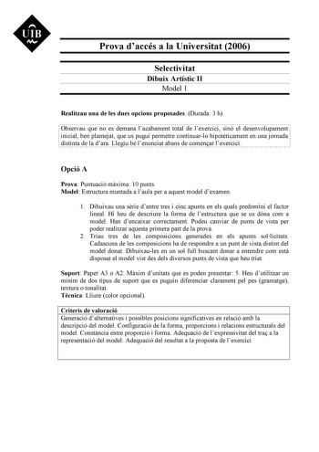 UIB N Prova daccés a la Universitat 2006 Selectivitat Dibuix Artístic II Model 1 Realitzau una de les dues opcions proposades Durada 3 h Observau que no es demana lacabament total de lexercici sinó el desenvolupament inicial ben plantejat que us pugui permetre continuarlo hipotticament en una jornada distinta de la dara Llegiu bé lenunciat abans de comenar lexercici Opció A Prova Puntuació mxima 10 punts Model Estructura muntada a laula per a aquest model dexamen 1 Dibuixau una srie dentre tres…