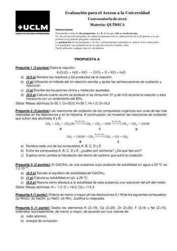 Evaluación para el Acceso a la Universidad Convocatoria de 2019 Materia QUÍMICA Instrucciones Esta prueba consta de dos propuestas A y B de las que sólo se resolverá una En caso de mezclar preguntas de ambas propuestas solo se calificarán las de la propuesta a la que pertenezca la primera pregunta contestada La puntuación de las preguntas y de los correspondientes apartados se indica en los enunciados Los apartados cuya puntuación no se especifica tienen el mismo valor Puede utilizarse cualquie…