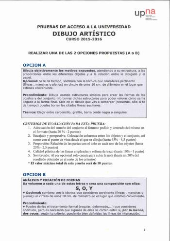 upu  Nblln a N1l1trnt JIJMan 0i1lw Unihuhila te uhlilim PRUEBAS DE ACCESO A LA UNIVERSIDAD DIBUJO ARTÍSTICO CURSO 20152016 REALIZAR UNA DE LAS 2 OPCIONES PROPUESTAS A o B OPCION A Dibuja objetivamente los motivos expuestos atendiendo a su estructura a las proporciones entre los diferentes objetos y a la relación entre lo dibujado y el papel Opcional Si te da tiempo sombrea con la técnica que consideres pertinente líneas  manchas o pla nos un drculo de unos 10 cm de diiimetro en el lugar que est…