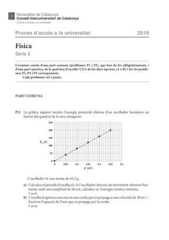 Proves daccés a la universitat 2019 Física Srie 5 Lexamen consta duna part comuna problemes P1 i P2 que heu de fer obligatriament i duna part optativa de la qual heu descollir UNA de les dues opcions A o B i fer els problemes P3 P4 i P5 corresponents Cada problema val 2 punts PART COMUNA P1 La grfica segent mostra lenergia potencial elstica dun oscilador harmnic en funció del quadrat de la seva elongació  Loscilador té una massa de 625g a Calculeu el període doscilació Si loscilador descriu un …