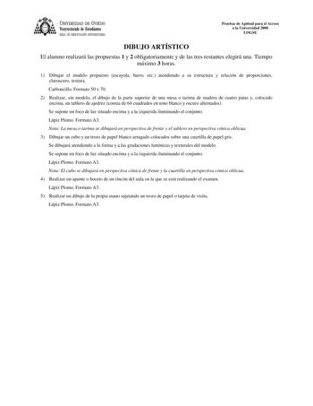 UNIVERSIDAD DE VIEDO Vicerrectorado de Estudiantes ÁREA DE ORIENTACIÓN UNIVERSITARIA Pruebas de Aptitud para el Acceso a la Universidad 2000 LOGSE DIBUJO ARTÍSTICO El alumno realizará las propuestas 1 y 2 obligatoriamente y de las tres restantes elegirá una Tiempo máximo 3 horas 1 Dibujar el modelo propuesto escayola barro etc atendiendo a su estructura y relación de proporciones claroscuro textura Carboncillo Formato 50 x 70 2 Realizar sin modelo el dibujo de la parte superior de una mesa o ta…