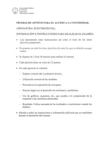 1wUNeit Universidad Pública R  i de Navarra   Nafarroako lvRó Unibertsitate Publikoa PRUEBAS DE APTITUD PARA EL ACCESO A LA UNIVERSIDAD ASIGNATURA ELECTROTECNIA INFORMACIÓN E INSTRUCCIONES PARA REALIZAR EL EXAMÉN  Lea atentamente estas instrucciones así como el texto de los cinco ejercicios propuestos  Se propone un total de cinco ejercicios de entre los que se deberán escoger cuatro  Se dispone de 1 hora 30 minutos para realizar el examen  Cada ejercicio tiene un valor de 25 puntos  En cada ej…