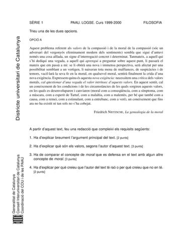 Districte universitari de Catalunya SRIE 1 PAAU LOGSE Curs 19992000 FILOSOFIA Trieu una de les dues opcions OPCIÓ A Aquest problema referent als valors de la compassió i de la moral de la compassió sóc un adversari del vergonyós efeminament modern dels sentiments sembla que sigui dantuvi només una cosa allada un signe dinterrogació concret i determinat Tanmateix a aquell qui shi dediqui una vegada a aquell qui aprengui a preguntar sobre aquest punt li passar el mateix que em pass a mi se li obr…