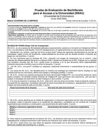 Prueba de Evaluación de Bachillerato para el Acceso a la Universidad EBAU Universidad de Extremadura Curso 20222023 Materia ECONOMÍA DE LA EMPRESA Tiempo máximo de la prueba 1h 30 min INSTRUCCIONES PARA REALIZAR EL EXAMEN El examen consta de 2 bloques de preguntas El primero de ellos tiene una valoración de 5 puntos Consta de 10 preguntas de las cuales el estudiante ha de elegir 5 con un valor de 1 punto cada una de ellas En el segundo bloque se presentan 4 problemas de 25 puntos cada uno ha de…