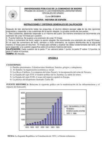 UNIVERSIDADES PÚBLICAS DE LA COMUNIDAD DE MADRID PRUEBA DE ACCESO A LAS ENSEÑANZAS UNIVERSITARIAS OFICIALES DE GRADO Curso 20132014 MATERIA HISTORIA DE ESPAÑA INSTRUCCIONES Y CRITERIOS GENERALES DE CALIFICACIÓN Después de leer atentamente todas las preguntas el alumno deberá escoger una de las dos opciones propuestas y responder a las cuestiones de la opción elegida La prueba consta de tres partes 1 Seis cuestiones debiendo responder a un máximo de cuatro De manera orientativa se recomienda una…