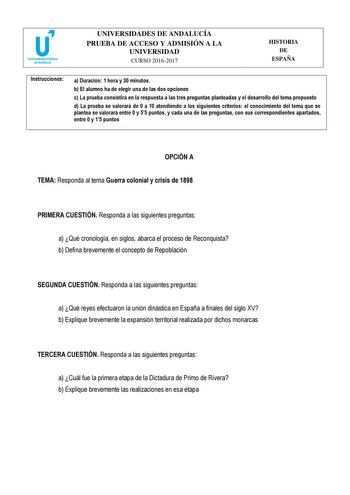 UNIVERSIDADES DE ANDALUCÍA PRUEBA DE ACCESO Y ADMISIÓN A LA UNIVERSIDAD CURSO 20162017 HISTORIA DE ESPAÑA Instrucciones a Duración 1 hora y 30 minutos b El alumno ha de elegir una de las dos opciones c La prueba consistirá en la respuesta a las tres preguntas planteadas y el desarrollo del tema propuesto d La prueba se valorará de 0 a 10 atendiendo a los siguientes criterios el conocimiento del tema que se plantea se valorará entre 0 y 55 puntos y cada una de las preguntas con sus correspondien…