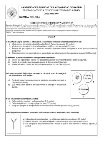 UNIVERSIDADES PÚBLICAS DE LA COMUNIDAD DE MADRID PRUEBA DE ACCESO A ESTUDIOS UNIVERSITARIOS LOGSE Curso 20062007 MATERIA BIOLOGÍA INSTRUCCIONES GENERALES Y VALORACIÓN Estructura de la prueba la prueba se compone de dos opciones A y B cada una de las cuales consta de 5 preguntas que a su vez comprenden varias cuestiones Sólo se podrá contestar una de las dos opciones desarrollando íntegramente su contenido En el caso de mezclar preguntas de ambas opciones la prueba será calificada con 0 puntos P…