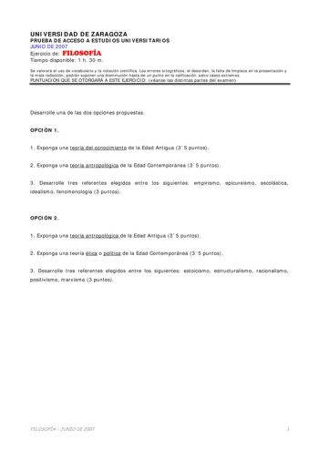 UNIVERSIDAD DE ZARAGOZA PRUEBA DE ACCESO A ESTUDIOS UNIVERSITARIOS JUNIO DE 2007 Ejercicio de FILOSOFÍA Tiempo disponible 1 h 30 m Se valorará el uso de vocabulario y la notación científica Los errores ortográficos el desorden la falta de limpieza en la presentación y la mala redacción podrán suponer una disminución hasta de un punto en la calificación salvo casos extremos PUNTUACIÓN QUE SE OTORGARÁ A ESTE EJERCICIO véanse las distintas partes del examen Desarrolle una de las dos opciones propu…