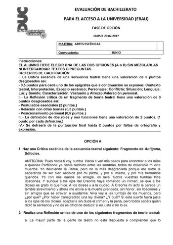 EVALUACIÓN DE BACHILLERATO PARA EL ACCESO A LA UNIVERSIDAD EBAU FASE DE OPCIÓN CURSO 20162017 MATERIA ARTES ESCÉNICAS Convocatoria JUNIO Instrucciones EL ALUMNO DEBE ELEGIR UNA DE LAS DOS OPCIONES A o B SIN MEZCLARLAS NI INTERCAMBIAR TEXTOS O PREGUNTAS CRITERIOS DE CALIFICACION I La Crítica escénica de una secuencia teatral tiene una valoración de 5 puntos desglosados así  05 puntos para cada uno de los epígrafes que a continuación se exponen Contexto teatral Interpretación Espacio escénico Per…