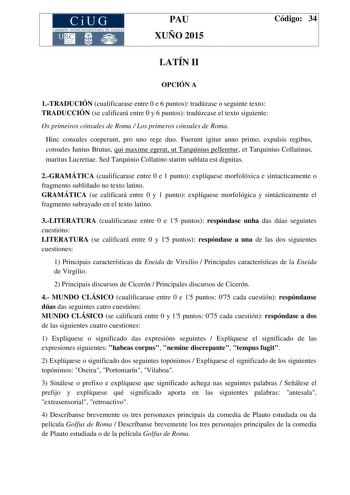 CiUG COMIS IÓN INTERUNIVERSITAR IA DE GALICIA PAU XUÑO 2015 Código 34 LATÍN II OPCIÓN A 1TRADUCIÓN cualificarase entre 0 e 6 puntos tradúzase o seguinte texto TRADUCCIÓN se calificará entre 0 y 6 puntos tradúzcase el texto siguiente Os primeiros cónsules de Roma  Los primeros cónsules de Roma Hinc consules coeperunt pro uno rege duo Fuerunt igitur anno primo expulsis regibus consules Iunius Brutus qui maxime egerat ut Tarquinius pelleretur et Tarquinius Collatinus maritus Lucretiae Sed Tarquini…