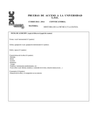 PRUEBAS DE ACCESO A LA UNIVERSIDAD LOE CURSO 2013  2014 CONVOCATORIA MATERIA HISTORIA DE LA MÚSICA Y LA DANZA FICHA DE AUDICIÓN copia la ficha en el papel de examen  Forma vocal instrumental 02 puntos Solista agrupación vocal agrupación instrumental 02 puntos Estilo y época 02 puntos Características de la obra 06 puntos Melodía Ritmo Textura Dinámica Tempo Tímbrica instrumentos predominantes etc Texto obra vocal idioma temática y contenido de la letra relación músicatexto Comentario 08 puntos S…