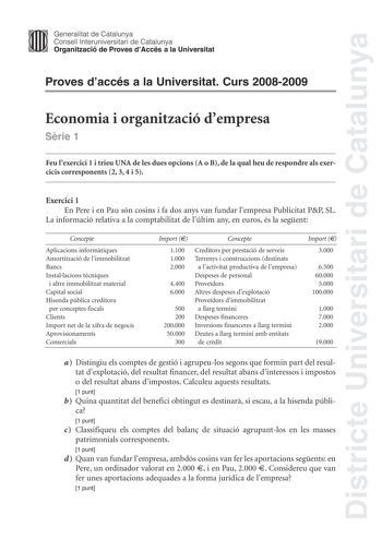 Districte Universitari de Catalunya Generalitat de Catalunya Consell lnteruniversitari de Catalunya Organització de Proves dAccés a la Universitat Proves daccés a la Universitat Curs 20082009 Economia i organització dempresa Srie 1 Feu lexercici 1 i trieu UNA de les dues opcions A o B de la qual heu de respondre als exercicis corresponents 2 3 4 i 5 Exercici 1 En Pere i en Pau són cosins i fa dos anys van fundar lempresa Publicitat PP SL La informació relativa a la comptabilitat de lúltim any e…