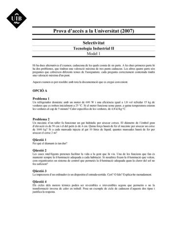 Prova daccés a la Universitat 2007 Selectivitat Tecnologia Industrial II Model 1 Hi ha dues alternatives dexamen cadascuna de les quals consta de sis parts A les dues primeres parts hi ha dos problemes que tindran una valoració mxima de tres punts cadascun Les altres quatre parts són preguntes que cobreixen diferents temes de lassignatura cada pregunta correctament contestada tindr una valoració mxima dun punt Aquest examen es pot resoldre amb tota la documentació que es cregui convenient OPCIÓ…