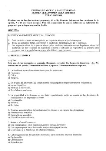 PRUEBAS DE ACCESO A LA UNIVERSIDAD EXAMEN DE ECONOMÍA DE LA EMPRESA CURSO 20152016 Realizar una de las dos opciones propuestas A o B Conteste únicamente las cuestiones de la opción A o B que haya escogido Una vez seleccionada la opción solamente se valorarán las preguntas que se hayan respondido de ella OPCIÓN A INSTRUCCIONES GENERALES Y VALORACIÓN 1 Cada parte del examen va acompañada por la puntuación que se puede conseguir 2 Todas las respuestas deben escribirse en el cuadernillo de respuest…