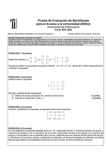 Prueba de Evaluación de Bachillerato para el Acceso a la Universidad EBAU Universidad de Extremadura Curso 20212022 Materia Matemáticas Aplicadas a las Ciencias Sociales II Tiempo máximo de la prueba 1h 30 min INSTRUCCIONES PARA REALIZAR EL EXAMEN El examen consta de 10 problemas cuyo valor máximo es de 2 puntos cada uno El estudiante ha de elegir 5 problemas En ningún caso deberá responder a un número mayor del indicado porque en la corrección del examen sólo se tendrán en cuenta los cinco pri…