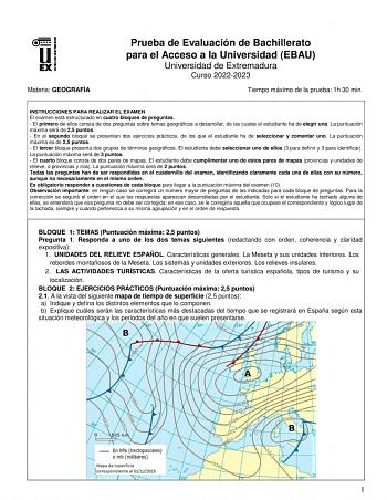 Materia GEOGRAFÍA Prueba de Evaluación de Bachillerato para el Acceso a la Universidad EBAU Universidad de Extremadura Curso 20222023 Tiempo máximo de la prueba 1h 30 min INSTRUCCIONES PARA REALIZAR EL EXAMEN El examen está estructurado en cuatro bloques de preguntas  El primero de ellos consta de dos preguntas sobre temas geográficos a desarrollar de las cuales el estudiante ha de elegir una La puntuación máxima será de 25 puntos  En el segundo bloque se presentan dos ejercicios prácticos de l…