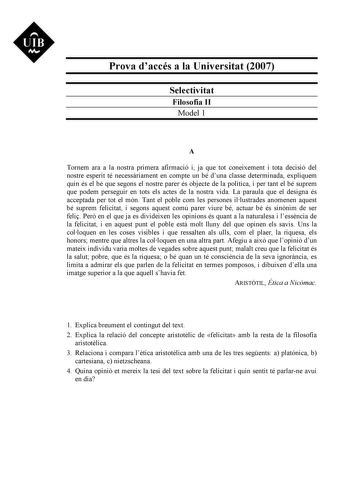 UIB Ni Prova daccés a la Universitat 2007 Selectivitat Filosofia II Model 1 A Tornem ara a la nostra primera afirmació i ja que tot coneixement i tota decisió del nostre esperit té necessriament en compte un bé duna classe determinada expliquem quin és el bé que segons el nostre parer és objecte de la política i per tant el bé suprem que podem perseguir en tots els actes de la nostra vida La paraula que el designa és acceptada per tot el món Tant el poble com les persones illustrades anomenen a…