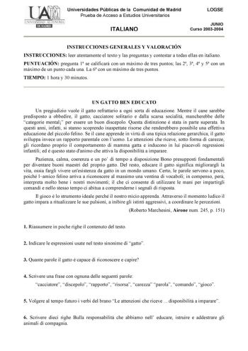 Universidades Públicas de la Comunidad de Madrid Prueba de Acceso a Estudios Universitarios ITALIANO LOGSE JUNIO Curso 20032004 INSTRUCCIONES GENERALES Y VALORACIÓN INSTRUCCIONES leer atentamente el texto y las preguntas y contestar a todas ellas en italiano PUNTUACIÓN pregunta 1 se calificará con un máximo de tres puntos las 2 3 4 y 5 con un máximo de un punto cada una La 6 con un máximo de tres puntos TIEMPO 1 hora y 30 minutos UN GATTO BEN EDUCATO Un pregiudizio vuole il gatto refrattario a …