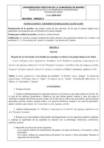UNIVERSIDADES PÚBLICAS DE LA COMUNIDAD DE MADRID PRUEBADEACCESOALASENSEÑANZASUNIVERSITARIAS OFICIALESDEGRADO Curso 20092010 MATERIA GRIEGO II INSTRUCCIONES Y CRITERIOS GENERALES DE CALIFICACIÓN Organización de la prueba esta prueba consta de dos opciones de las que el alumno elegirá una y responderá a las preguntas que se formulan en la opción elegida Tiempo para realizar la prueba una hora y treinta minutos Calificación La primera cuestión traducción podrá alcanzar una puntuación máxima de 5 p…