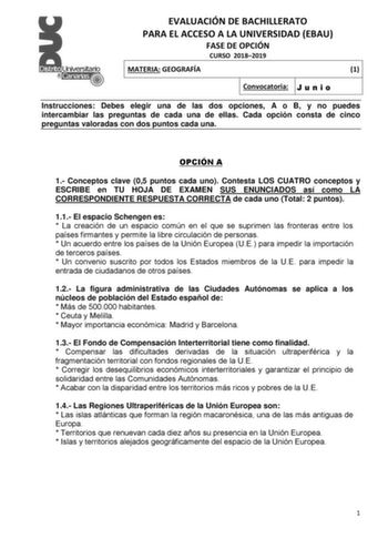 EVALUACIÓN DE BACHILLERATO PARA EL ACCESO A LA UNIVERSIDAD EBAU FASE DE OPCIÓN CURSO 20182019 MATERIA GEOGRAFÍA 1 Convocatoria J u n i o Instrucciones Debes elegir una de las dos opciones A o B y no puedes intercambiar las preguntas de cada una de ellas Cada opción consta de cinco preguntas valoradas con dos puntos cada una OPCIÓN A 1 Conceptos clave 05 puntos cada uno Contesta LOS CUATRO conceptos y ESCRIBE en TU HOJA DE EXAMEN SUS ENUNCIADOS así como LA CORRESPONDIENTE RESPUESTA CORRECTA de c…