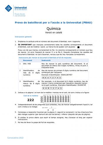 Prova de batxillerat per a laccés a la Universitat PBAU Instruccions generals Química Versió en catal 1 Emplenau la cartula amb el número del document didentitat nom i cognoms 2 ÉS IMPORTANT que marqueu correctament totes les caselles corresponents al document didentitat codi de matria i opció La marca ha de quedar com aquesta Fixauvos bé que marcau correctament la fila i la columna corresponents al número que heu de marcar Un error freqent és marcar l1 a la fila 0 Després demplenar les caselle…