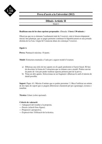 UIB M Prova daccés a la Universitat 2012 Dibuix Artístic II Model 2 Realitzau una de les dues opcions proposades Durada 1 hora i 30 minuts Observau que no es demana lacabament total de lexercici sinó el desenvolupament inicial ben plantejat que us pugui permetre continuarlo hipotticament en una jornada distinta de la dara Llegiu bé lenunciat abans de comenar lexercici Opció A Prova Puntuació mxima 10 punts Model Estructura muntada a laula per a aquest model dexamen a Dibuixau una srie de tres a…