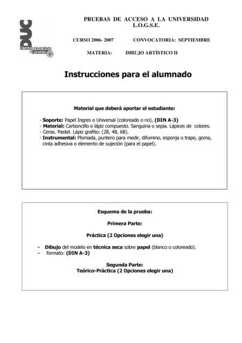 Distrito r    Canarias  PRUEBAS DE ACCESO A LA UNIVERSIDAD LOGSE CURSO 2006 2007 MATERIA CONVOCATORIA SEPTIEMBRE DIBUJO ARTÍSTICO II Instrucciones para el alumnado Material que deberá aportar el estudiante  Soporte Papel Ingres o Universal coloreado o no DIN A3  Material Carboncillo o lápiz compuesto Sanguina o sepia Lápices de colores  Ceras Pastel Lápiz grafito 2B 4B 6B  Instrumental Plomada puntero para medir difumino esponja o trapo goma cinta adhesiva o elemento de sujeción para el papel E…