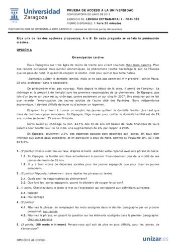 i Universidad W Zaragoza 1542 PRUEBA DE ACCESO A LA UNIVERSIDAD CONVOCATORIA DE JUNIO DE 2013 EJERCICIO DE LENGUA EXTRANJERA II  FRANCÉS TIEMPO DISPONIBLE 1 hora 30 minutos PUNTUACIÓN QUE SE OTORGARÁ A ESTE EJERCICIO véanse las distintas partes del examen Elija una de las dos opciones propuestas A o B En cada pregunta se señala la puntuación máxima OPCIÓN A Émancipation tardive Deux Espagnols sur trois gés de moins de trente ans vivent toujours chez leurs parents Pour des raisons culturelles ma…