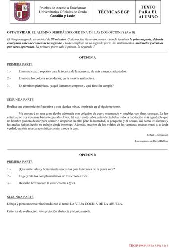 Pruebas de Acceso a Enseñanzas Universitarias Oficiales de Grado Castilla y León TÉCNICAS EGP TEXTO PARA EL ALUMNO OPTATIVIDAD EL ALUMNO DEBERÁ ESCOGER UNA DE LAS DOS OPCIONES A o B El tiempo asignado es en total de 90 minutos Cada opción tiene dos partes cuando termines la primera parte deberás entregarla antes de comenzar la segunda Puedes emplear en la segunda parte los instrumentos materiales y técnicas que creas oportunas La primera parte vale 3 puntos la segunda 7 OPCION A PRIMERA PARTE 1…