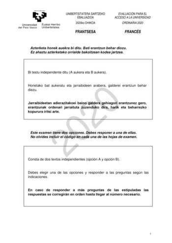 UNIBERTSITATERA SARTZEKO EBALUAZIOA 2020ko OHIKOA FRANTSESA EVALUACIÓN PARA EL ACCESO A LA UNIVERSIDAD ORDINARIA 2020 FRANCÉS Azterketa honek auekra bi ditu Bati erantzun behar diozu Ez ahaztu azterketako orrialde bakoitzean kodea jartzea Bi testu independente ditu A aukera eta B aukera Horietako bat aukeratu eta jarraibideen arabera galderei erantzun behar 2020 diezu Jarraibideetan adierazitakoei baino galdera gehiagori erantzunez gero erantzunak ordenari jarraituta zuzenduko dira harik eta be…