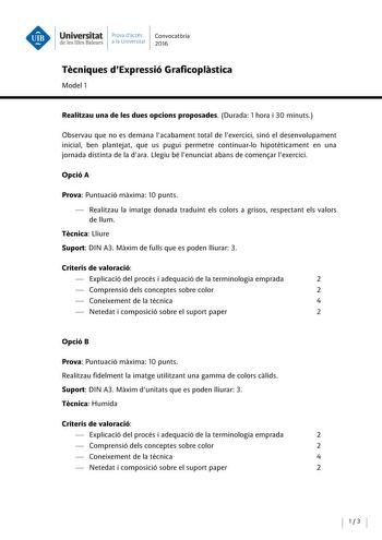 Universitat Prova daccés Convocatoria de les Illes Balears a la Univers itat 2016 Tecniques dExpressió Graficoplastica Model 1 Realitzau una de les dues opcions proposades Durada 1 hora i 30 minuts Observau que no es demana lacabament total de lexercici sinó el desenvolupament inicial ben plantejat que us pugui permetre continuarlo hipoteticament en una jornada distinta de la dara Llegiu bé lenunciat abans de comenar lexercici Opció A Prova Puntuació maxima 10 punts  Realitzau la imatge donada …