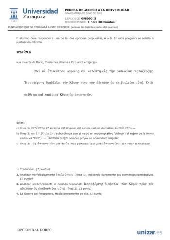 Universidad 1111111 IJ1 fil Zaragoza 1542 PRUEBA DE ACCESO A LA UNIVERSIDAD CONVOCATORIA DE JUNIO DE 2012 EJERCICIO DE GRIEGO II TIEMPO DISPONIBLE 1 hora 30 minutos PUNTUACIÓN QUE SE OTORGARÁ A ESTE EJERCICIO véanse las distintas partes del examen El alumno debe responder a una de las dos opciones propuestas A o B En cada pregunta se señala la puntuación máxima OPCIÓN A A la muerte de Darío Tisafernes difama a Ciro ante Artajerjes ETTEL oE ETEAEÚTrCJE L1apELOS KaL KaTÉCJTr ds Tv aCJLAELav ApTaÉ…