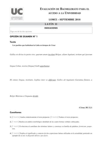 EVALUACIÓN DE BACHILLERATO PARA EL ACCESO A LA UNIVERSIDAD Elige una de las dos opciones OPCIÓN DE EXAMEN N 1 LOMCE  SEPTIEMBRE 2018 LATÍN II INDICACIONES Texto Los pueblos que habitaban la Galia en tiempos de César Gallia est divisa in partes tres quarum unam incolunt Belgae aliam Aquitani tertiam qui ipsorum lingua Celtae nostra lingua Galli appellantur Hi omnes lingua institutis legibus inter se differunt Gallos ab Aquitanis Garumna flumen a Belgis Matrona et Sequana dividit César BG I1 Cues…