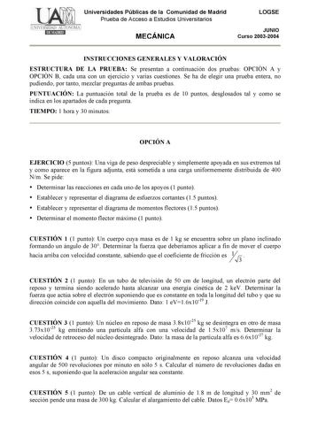 Universidades Públicas de la Comunidad de Madrid Prueba de Acceso a Estudios Universitarios MECÁNICA LOGSE JUNIO Curso 20032004 INSTRUCCIONES GENERALES Y VALORACIÓN ESTRUCTURA DE LA PRUEBA Se presentan a continuación dos pruebas OPCIÓN A y OPCIÓN B cada una con un ejercicio y varias cuestiones Se ha de elegir una prueba entera no pudiendo por tanto mezclar preguntas de ambas pruebas PUNTUACIÓN La puntuación total de la prueba es de 10 puntos desglosados tal y como se indica en los apartados de …