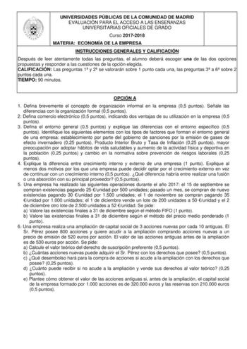 UNIVERSIDADES PÚBLICAS DE LA COMUNIDAD DE MADRID EVALUACIÓN PARA EL ACCESO A LAS ENSEÑANZAS UNIVERSITARIAS OFICIALES DE GRADO Curso 20172018 MATERIA ECONOMÍA DE LA EMPRESA INSTRUCCIONES GENERALES Y CALIFICACIÓN Después de leer atentamente todas las preguntas el alumno deberá escoger una de las dos opciones propuestas y responder a las cuestiones de la opción elegida CALIFICACIÓN Las preguntas 1 y 2 se valorarán sobre 1 punto cada una las preguntas 3 a 6 sobre 2 puntos cada una TIEMPO 90 minutos…