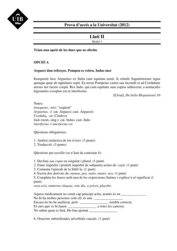 UIB M Prova daccés a la Universitat 2012 Llatí II Model 3 Triau una opció de les dues que us oferim OPCIÓ A Argueci duu reforos Pompeu es retira Indus mor Insequenti luce Arguetius ex Italia cum equitatu uenit Is rettulit Saguntinorum signa quinque quae ab oppidanis cepit Ea nocte Pompeius castra sua incendit et ad Cordubam uersus iter facere coepit Rex Indo qui cum equitatu suas copias adduxerat a uernaculis legionariis exceptus est et interfectus Csar De bello Hispaniensi 10 Notes insequens n…