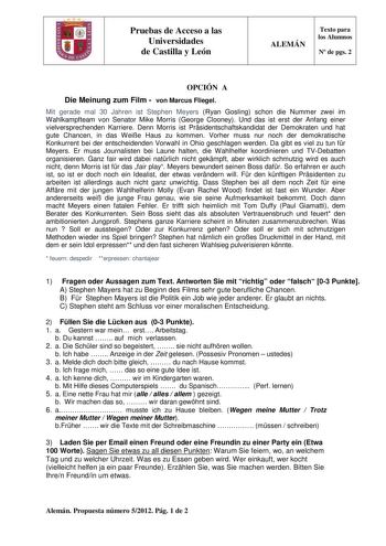 Pruebas de Acceso a las Universidades de Castilla y León ALEMÁN Texto para los Alumnos N de pgs 2 OPCIÓN A Die Meinung zum Film  von Marcus Fliegel Mit gerade mal 30 Jahren ist Stephen Meyers Ryan Gosling schon die Nummer zwei im Wahlkampfteam von Senator Mike Morris George Clooney Und das ist erst der Anfang einer vielversprechenden Karriere Denn Morris ist Prsidentschaftskandidat der Demokraten und hat gute Chancen in das Weie Haus zu kommen Vorher muss nur noch der demokratische Konkurrent b…