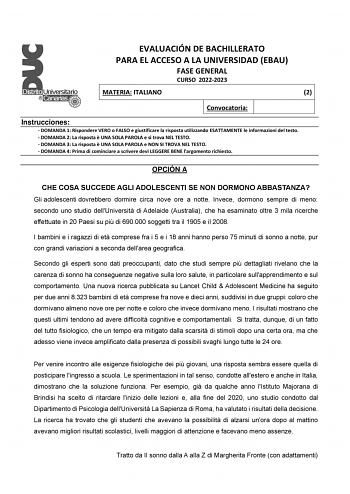 EVALUACIÓN DE BACHILLERATO PARA EL ACCESO A LA UNIVERSIDAD EBAU FASE GENERAL CURSO 20222023 MATERIA ITALIANO 2 Convocatoria Instrucciones  DOMANDA 1 Rispondere VERO o FALSO e giustificare la risposta utilizzando ESATTAMENTE le informazioni del testo  DOMANDA 2 La risposta  UNA SOLA PAROLA e si trova NEL TESTO  DOMANDA 3 La risposta  UNA SOLA PAROLA e NON SI TROVA NEL TESTO  DOMANDA 4 Prima di cominciare a scrivere devi LEGGERE BENE largomento richiesto OPCIÓN A CHE COSA SUCCEDE AGLI ADOLESCENTI…