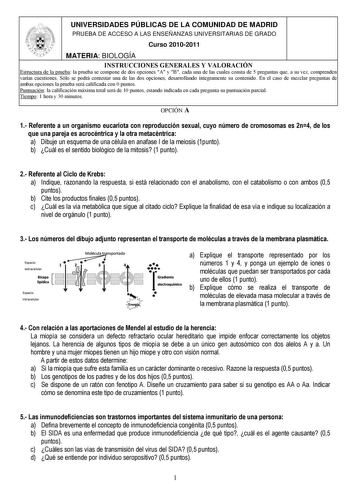 UNIVERSIDADES PÚBLICAS DE LA COMUNIDAD DE MADRID PRUEBA DE ACCESO A LAS ENSEÑANZAS UNIVERSITARIAS DE GRADO Curso 20102011 MATERIA BIOLOGÍA INSTRUCCIONES GENERALES Y VALORACIÓN Estructura de la prueba la prueba se compone de dos opciones A y B cada una de las cuales consta de 5 preguntas que a su vez comprenden varias cuestiones Sólo se podrá contestar una de las dos opciones desarrollando íntegramente su contenido En el caso de mezclar preguntas de ambas opciones la prueba será calificada con 0…