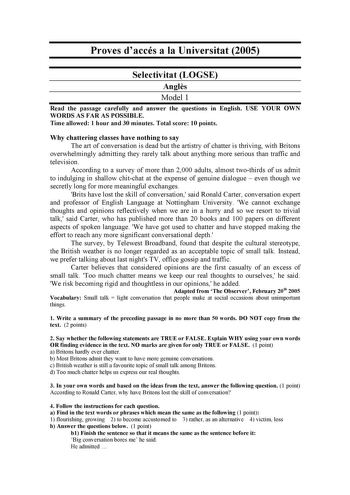 Proves daccés a la Universitat 2005 Selectivitat LOGSE Angls Model 1 Read the passage carefully and answer the questions in English USE YOUR OWN WORDS AS FAR AS POSSIBLE Time allowed 1 hour and 30 minutes Total score 10 points Why chattering classes have nothing to say The art of conversation is dead but the artistry of chatter is thriving with Britons overwhelmingly admitting they rarely talk about anything more serious than traffic and television According to a survey of more than 2000 adults…