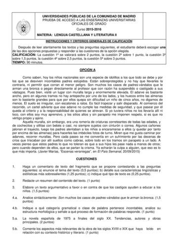 UNIVERSIDADES PÚBLICAS DE LA COMUNIDAD DE MADRID PRUEBA DE ACCESO A LAS ENSEÑANZAS UNIVERSITARIAS OFICIALES DE GRADO Curso 20152016 MATERIA LENGUA CASTELLANA Y LITERATURA II INSTRUCCIONES Y CRITERIOS GENERALES DE CALIFICACIÓN Después de leer atentamente los textos y las preguntas siguientes el estudiante deberá escoger una de las dos opciones propuestas y responder a las cuestiones de la opción elegida CALIFICACIÓN La cuestión 1 se valorará sobre 2 puntos la cuestión 2 sobre 1 punto la cuestión…